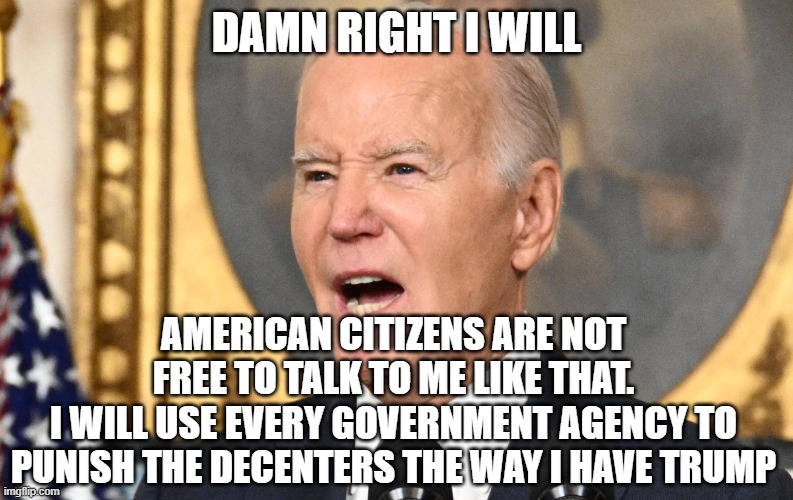 plan to Appeal being found guilty of constitutional violations to the SCOTUS ? | DAMN RIGHT I WILL; AMERICAN CITIZENS ARE NOT FREE TO TALK TO ME LIKE THAT.
I WILL USE EVERY GOVERNMENT AGENCY TO PUNISH THE DECENTERS THE WAY I HAVE TRUMP | image tagged in joe biden,fjb,scotus,freedom of speech,freedom,dictator | made w/ Imgflip meme maker
