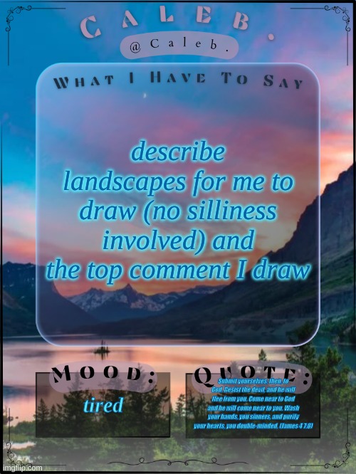 Caleb announcement template 2024 | describe landscapes for me to draw (no silliness involved) and the top comment I draw; tired; Submit yourselves, then, to God. Resist the devil, and he will flee from you. Come near to God and he will come near to you. Wash your hands, you sinners, and purify your hearts, you double-minded. (James 4 7:8) | image tagged in caleb announcement template 2024 | made w/ Imgflip meme maker