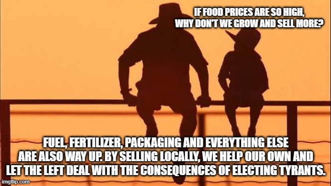 Cowboy wisdom, Democrats don't care that Americans can't afford food. | IF FOOD PRICES ARE SO HIGH, WHY DON'T WE GROW AND SELL MORE? FUEL, FERTILIZER, PACKAGING AND EVERYTHING ELSE ARE ALSO WAY UP. BY SELLING LOCALLY, WE HELP OUR OWN AND LET THE LEFT DEAL WITH THE CONSEQUENCES OF ELECTING TYRANTS. | image tagged in cowboy father and son,cowboy wisdom,protect your own,democrat war on america,dems fund ukraine not americans,bidenomics | made w/ Imgflip meme maker