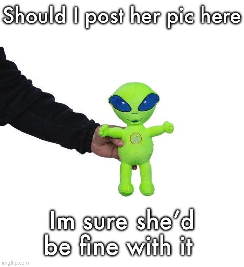 I wanna make yall jealous | Should I post her pic here; Im sure she’d be fine with it | image tagged in funky green alien being held hostage by the tax attorney | made w/ Imgflip meme maker