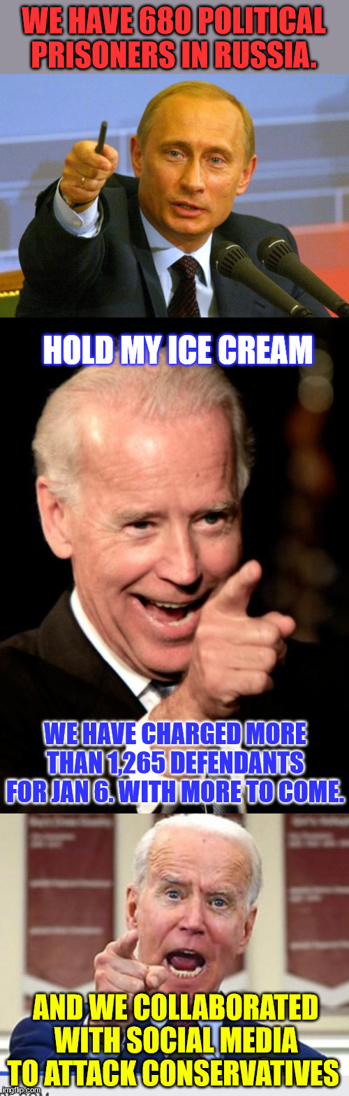Joe Biden... Not to be outdone by Putin | WE HAVE 680 POLITICAL PRISONERS IN RUSSIA. HOLD MY ICE CREAM; WE HAVE CHARGED MORE THAN 1,265 DEFENDANTS FOR JAN 6. WITH MORE TO COME. AND WE COLLABORATED WITH SOCIAL MEDIA TO ATTACK CONSERVATIVES | image tagged in memes,good guy putin,smilin biden,joe biden no malarkey | made w/ Imgflip meme maker