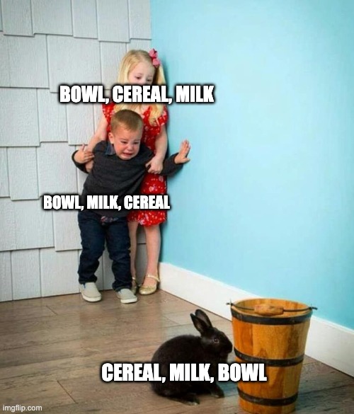 POV: People who make cereal | BOWL, CEREAL, MILK; BOWL, MILK, CEREAL; CEREAL, MILK, BOWL | image tagged in children scared of rabbit | made w/ Imgflip meme maker