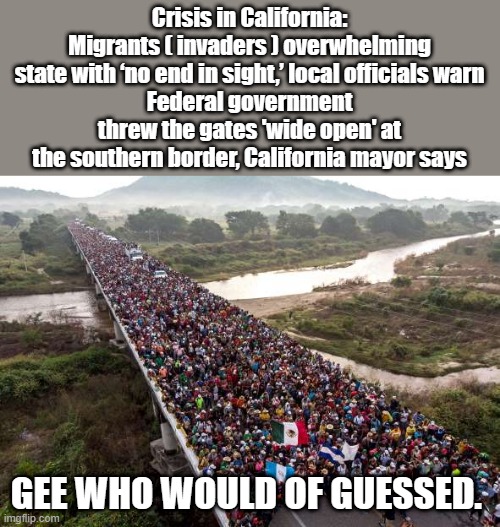 Crisis in California: Migrants ( invaders ) overwhelming state with ‘no end in sight,’ local officials warn
Federal government threw the gates 'wide open' at the southern border, California mayor says; GEE WHO WOULD OF GUESSED. | image tagged in nwo,democrats,destroy,america | made w/ Imgflip meme maker