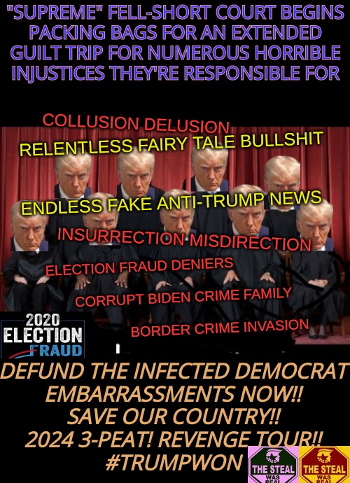 election fraud deniers and this cuntry's biggest embarrassment | "SUPREME" FELL-SHORT COURT BEGINS

PACKING BAGS FOR AN EXTENDED GUILT TRIP FOR NUMEROUS HORRIBLE

INJUSTICES THEY'RE RESPONSIBLE FOR; COLLUSION DELUSION
 
 
 
 
 
                       INSURRECTION MISDIRECTION; RELENTLESS FAIRY TALE BULLSHIT
 
 
ENDLESS FAKE ANTI-TRUMP NEWS; ELECTION FRAUD DENIERS
 

                          CORRUPT BIDEN CRIME FAMILY
          
                                            BORDER CRIME INVASION; DEFUND THE INFECTED DEMOCRAT
EMBARRASSMENTS NOW!!
SAVE OUR COUNTRY!!
2024 3-PEAT! REVENGE TOUR!!
#TRUMPWON | image tagged in democrat scumbags,plandemicrats,trump 3peat 2024,election fraud,voter fraud | made w/ Imgflip meme maker