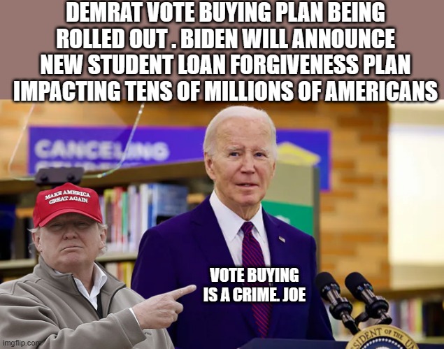 Just another crime being added to his long list. | DEMRAT VOTE BUYING PLAN BEING ROLLED OUT . BIDEN WILL ANNOUNCE NEW STUDENT LOAN FORGIVENESS PLAN IMPACTING TENS OF MILLIONS OF AMERICANS; VOTE BUYING IS A CRIME. JOE | image tagged in democrats,nwo,destroy | made w/ Imgflip meme maker