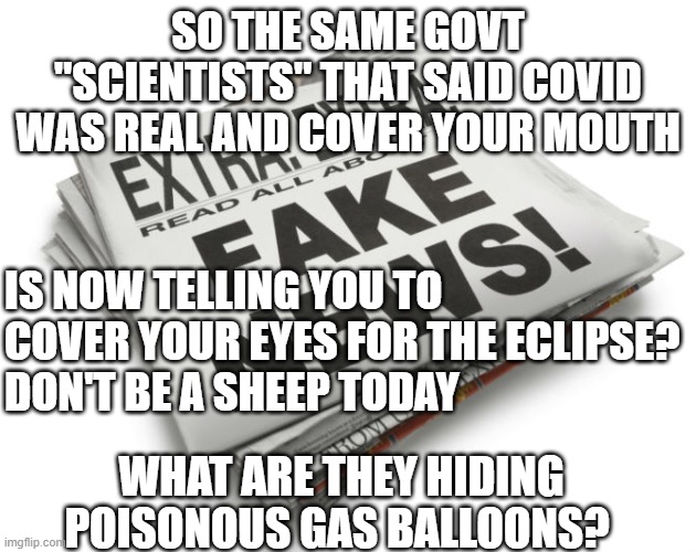 sheeple, fake news, govt cover up | SO THE SAME GOVT "SCIENTISTS" THAT SAID COVID WAS REAL AND COVER YOUR MOUTH; IS NOW TELLING YOU TO COVER YOUR EYES FOR THE ECLIPSE?
DON'T BE A SHEEP TODAY; WHAT ARE THEY HIDING POISONOUS GAS BALLOONS? | image tagged in fake news | made w/ Imgflip meme maker