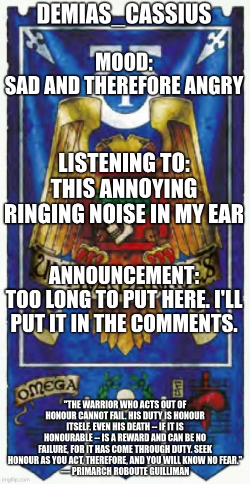 Please read this, you don't have to do what I ask, but please consider it. | DEMIAS_CASSIUS; MOOD:
SAD AND THEREFORE ANGRY; LISTENING TO:
THIS ANNOYING RINGING NOISE IN MY EAR; ANNOUNCEMENT:
TOO LONG TO PUT HERE. I'LL PUT IT IN THE COMMENTS. "THE WARRIOR WHO ACTS OUT OF HONOUR CANNOT FAIL. HIS DUTY IS HONOUR ITSELF. EVEN HIS DEATH -- IF IT IS HONOURABLE -- IS A REWARD AND CAN BE NO FAILURE, FOR IT HAS COME THROUGH DUTY. SEEK HONOUR AS YOU ACT, THEREFORE, AND YOU WILL KNOW NO FEAR."
— PRIMARCH ROBOUTE GUILLIMAN | image tagged in demias_cassius announcement template | made w/ Imgflip meme maker