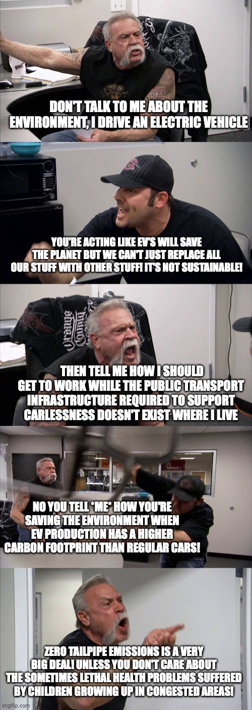 American Chopper Argument Meme | DON'T TALK TO ME ABOUT THE ENVIRONMENT, I DRIVE AN ELECTRIC VEHICLE; YOU'RE ACTING LIKE EV'S WILL SAVE THE PLANET BUT WE CAN'T JUST REPLACE ALL OUR STUFF WITH OTHER STUFF! IT'S NOT SUSTAINABLE! THEN TELL ME HOW I SHOULD GET TO WORK WHILE THE PUBLIC TRANSPORT INFRASTRUCTURE REQUIRED TO SUPPORT CARLESSNESS DOESN'T EXIST WHERE I LIVE; NO YOU TELL *ME* HOW YOU'RE SAVING THE ENVIRONMENT WHEN EV PRODUCTION HAS A HIGHER CARBON FOOTPRINT THAN REGULAR CARS! ZERO TAILPIPE EMISSIONS IS A VERY BIG DEAL! UNLESS YOU DON'T CARE ABOUT THE SOMETIMES LETHAL HEALTH PROBLEMS SUFFERED BY CHILDREN GROWING UP IN CONGESTED AREAS! | image tagged in memes,american chopper argument | made w/ Imgflip meme maker