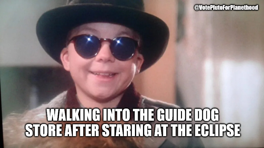 @VotePlutoForPlanethood; WALKING INTO THE GUIDE DOG STORE AFTER STARING AT THE ECLIPSE | image tagged in solar eclipse,eclipse | made w/ Imgflip meme maker