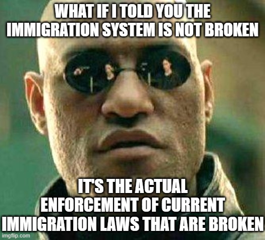 What if i told you | WHAT IF I TOLD YOU THE IMMIGRATION SYSTEM IS NOT BROKEN; IT'S THE ACTUAL ENFORCEMENT OF CURRENT IMMIGRATION LAWS THAT ARE BROKEN | image tagged in what if i told you | made w/ Imgflip meme maker