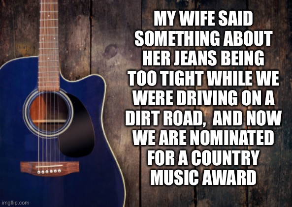 Still better than Beyonce | MY WIFE SAID
SOMETHING ABOUT
HER JEANS BEING
TOO TIGHT WHILE WE
WERE DRIVING ON A
DIRT ROAD,  AND NOW
WE ARE NOMINATED
FOR A COUNTRY
MUSIC AWARD | image tagged in country music,song,hit,award,nope | made w/ Imgflip meme maker