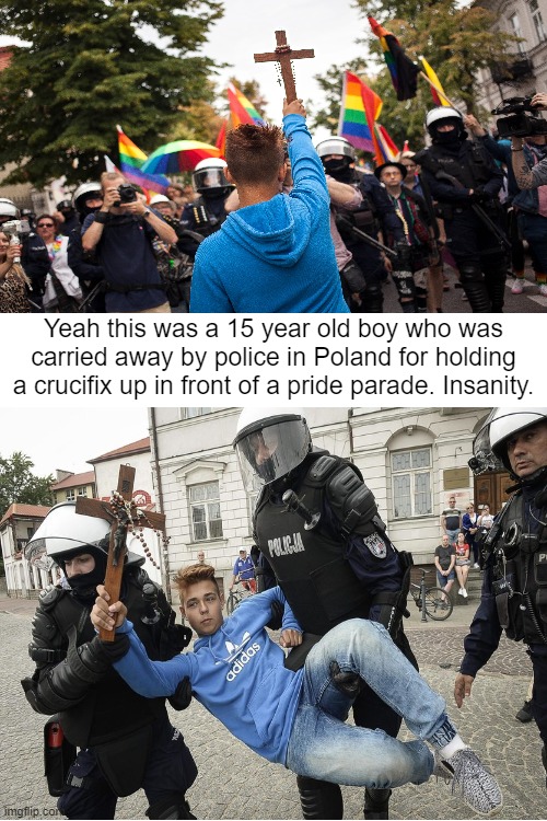 Yeah this was a 15 year old boy who was carried away by police in Poland for holding a crucifix up in front of a pride parade. Insanity. | made w/ Imgflip meme maker