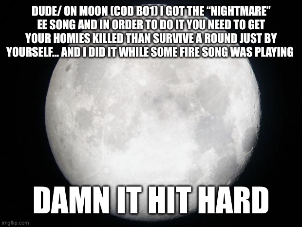 It’s intense and the EE to trigger it makes the game harder | DUDE/ ON MOON (COD BO1) I GOT THE “NIGHTMARE” EE SONG AND IN ORDER TO DO IT YOU NEED TO GET YOUR HOMIES KILLED THAN SURVIVE A ROUND JUST BY YOURSELF… AND I DID IT WHILE SOME FIRE SONG WAS PLAYING; DAMN IT HIT HARD | image tagged in full moon | made w/ Imgflip meme maker