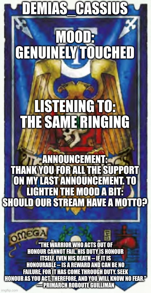 I know I just posted an announcement, but I feel like this is the best way to ask this question. And seriously, thank you for th | DEMIAS_CASSIUS; MOOD:
GENUINELY TOUCHED; LISTENING TO:
THE SAME RINGING; ANNOUNCEMENT:
THANK YOU FOR ALL THE SUPPORT ON MY LAST ANNOUNCEMENT. TO LIGHTEN THE MOOD A BIT: SHOULD OUR STREAM HAVE A MOTTO? "THE WARRIOR WHO ACTS OUT OF HONOUR CANNOT FAIL. HIS DUTY IS HONOUR ITSELF. EVEN HIS DEATH -- IF IT IS HONOURABLE -- IS A REWARD AND CAN BE NO FAILURE, FOR IT HAS COME THROUGH DUTY. SEEK HONOUR AS YOU ACT, THEREFORE, AND YOU WILL KNOW NO FEAR."
— PRIMARCH ROBOUTE GUILLIMAN | image tagged in demias_cassius announcement template | made w/ Imgflip meme maker