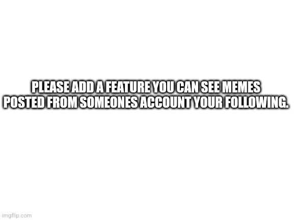Would this be a good idea? | PLEASE ADD A FEATURE YOU CAN SEE MEMES POSTED FROM SOMEONES ACCOUNT YOUR FOLLOWING. | image tagged in blank white template | made w/ Imgflip meme maker