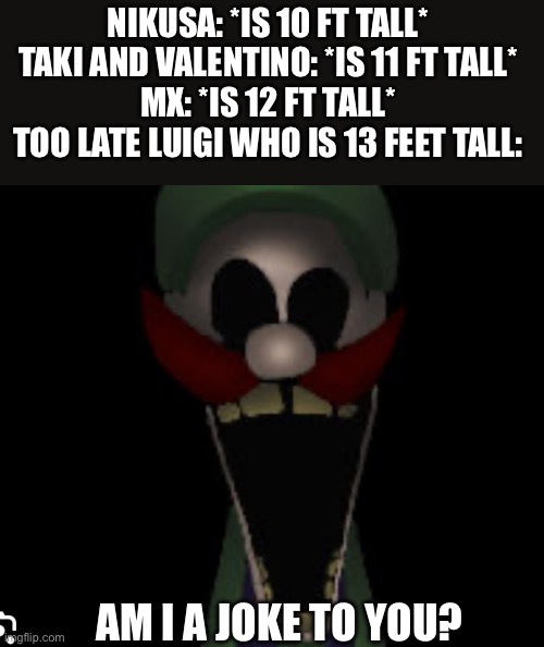 Too Late Luigi.EXE is 13 feet tall in my opinion cannon | NIKUSA: *IS 10 FT TALL* 

TAKI AND VALENTINO: *IS 11 FT TALL* 

MX: *IS 12 FT TALL* 

TOO LATE LUIGI WHO IS 13 FEET TALL:; AM I A JOKE TO YOU? | image tagged in too late luigi exe template | made w/ Imgflip meme maker