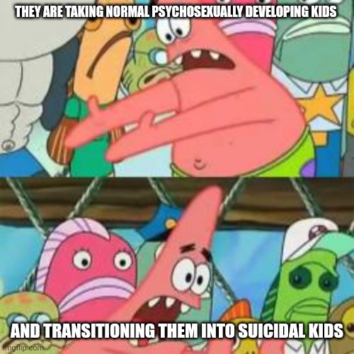 Patrick put it over there | THEY ARE TAKING NORMAL PSYCHOSEXUALLY DEVELOPING KIDS AND TRANSITIONING THEM INTO SUICIDAL KIDS | image tagged in patrick put it over there | made w/ Imgflip meme maker