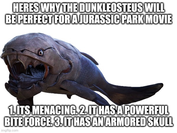 he will be perfect | HERES WHY THE DUNKLEOSTEUS WILL BE PERFECT FOR A JURASSIC PARK MOVIE; 1. ITS MENACING. 2. IT HAS A POWERFUL BITE FORCE. 3. IT HAS AN ARMORED SKULL | image tagged in jurassic park,dunkleosteus | made w/ Imgflip meme maker