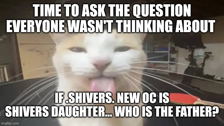 Is it Big Ma- | TIME TO ASK THE QUESTION EVERYONE WASN'T THINKING ABOUT; IF .SHIVERS. NEW OC IS SHIVERS DAUGHTER... WHO IS THE FATHER? | image tagged in milly the silly cat bleh cat | made w/ Imgflip meme maker