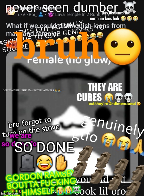 your idea: still fucking sucks | bruh😐; but they're 2-dimensional 😒; we are so done for; SO DONE 🪦😂🤚; GORDON RAMSEY BOUTTA FUCKING KILL HIMSELF 😭😭☠️; 🗿🗿🗿🗿
🗿🗿🗿🗿 | made w/ Imgflip meme maker