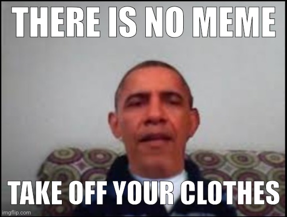 . | THERE IS NO MEME; TAKE OFF YOUR CLOTHES | image tagged in there is no meme | made w/ Imgflip meme maker