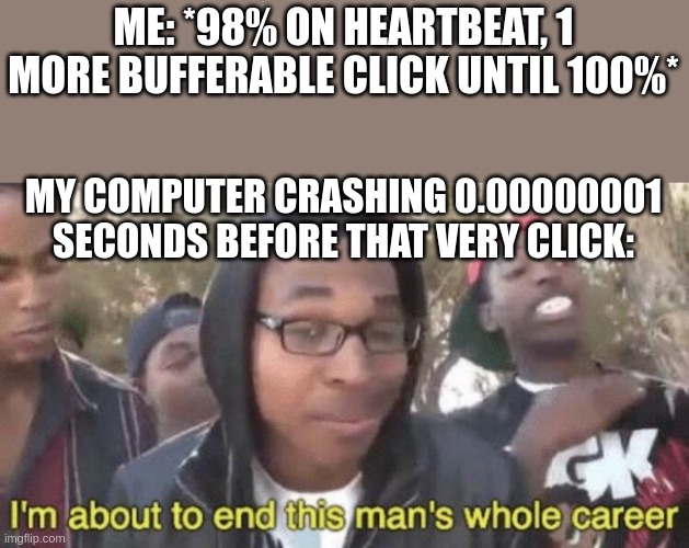 I’m about to end this man’s whole career | ME: *98% ON HEARTBEAT, 1 MORE BUFFERABLE CLICK UNTIL 100%*; MY COMPUTER CRASHING 0.00000001 SECONDS BEFORE THAT VERY CLICK: | image tagged in i m about to end this man s whole career | made w/ Imgflip meme maker