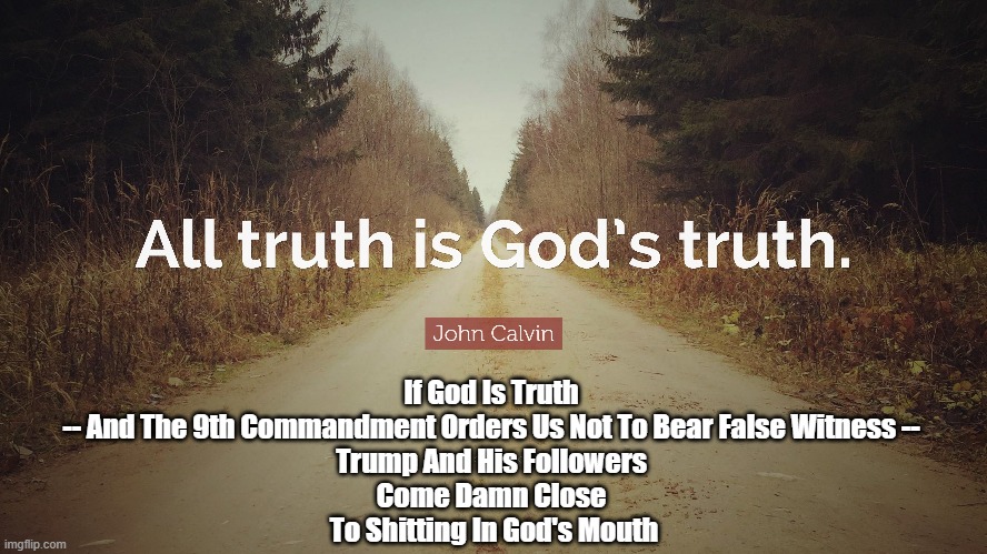 If God Is Truth 
-- And The 9th Commandment Orders Us Not To Bear False Witness -- 
Trump And His Followers 
Come Damn Close 
To Shitting In God's Mouth | image tagged in all truth is gods truth,9th commandment,you shall not bear false witness,trump,trump cult,christian nationalists | made w/ Imgflip meme maker