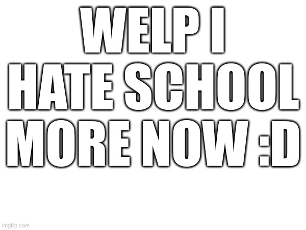 . | WELP I HATE SCHOOL MORE NOW :D | image tagged in school sucks | made w/ Imgflip meme maker