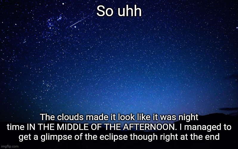 It was REALLY surprising how dark it got. I took a video but I don't think I should post it because it shows my parents | So uhh; The clouds made it look like it was night time IN THE MIDDLE OF THE AFTERNOON. I managed to get a glimpse of the eclipse though right at the end | image tagged in night sky | made w/ Imgflip meme maker