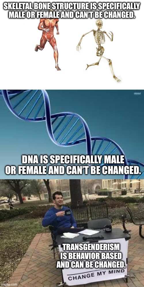 SKELETAL BONE STRUCTURE IS SPECIFICALLY MALE OR FEMALE AND CAN’T BE CHANGED. DNA IS SPECIFICALLY MALE OR FEMALE AND CAN’T BE CHANGED. TRANSGENDERISM IS BEHAVIOR BASED AND CAN BE CHANGED. | image tagged in run skeleton,dna,memes,change my mind | made w/ Imgflip meme maker