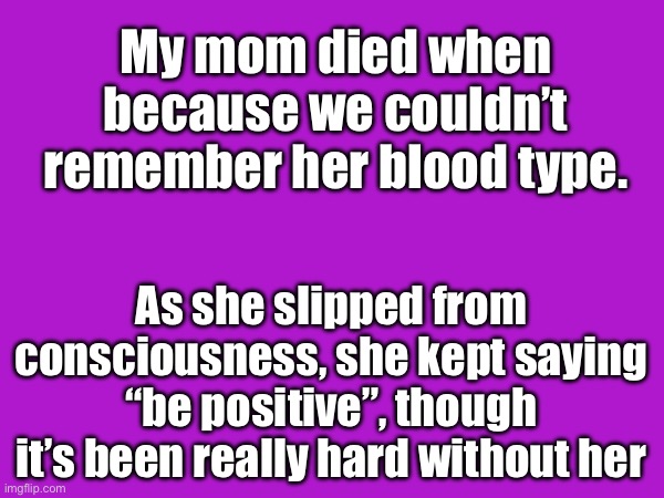 Miss you mom :( | My mom died when because we couldn’t remember her blood type. As she slipped from consciousness, she kept saying “be positive”, though it’s been really hard without her | image tagged in dark humor,let the joke sink in | made w/ Imgflip meme maker