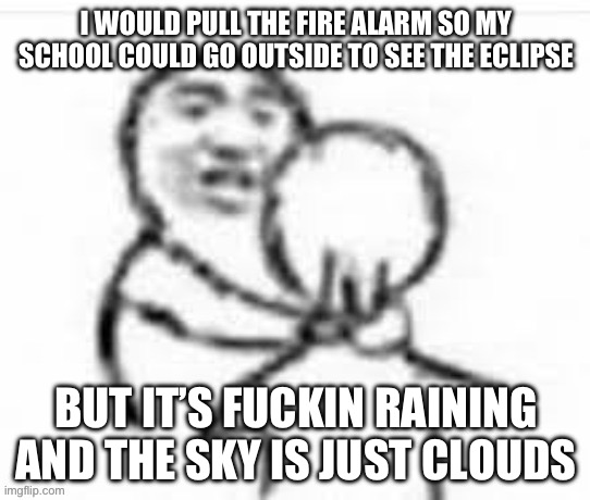 I WOULD PULL THE FIRE ALARM SO MY SCHOOL COULD GO OUTSIDE TO SEE THE ECLIPSE; BUT IT’S FUCKIN RAINING AND THE SKY IS JUST CLOUDS | made w/ Imgflip meme maker