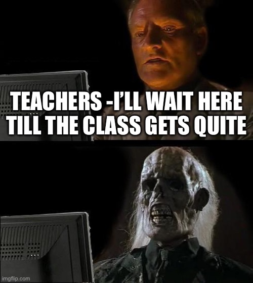 I'll Just Wait Here | TEACHERS -I’LL WAIT HERE TILL THE CLASS GETS QUITE | image tagged in memes,i'll just wait here | made w/ Imgflip meme maker