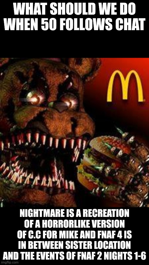 my theories | WHAT SHOULD WE DO WHEN 50 FOLLOWS CHAT; NIGHTMARE IS A RECREATION OF A HORRORLIKE VERSION OF C.C FOR MIKE AND FNAF 4 IS IN BETWEEN SISTER LOCATION AND THE EVENTS OF FNAF 2 NIGHTS 1-6 | image tagged in fnaf4mcdonald's | made w/ Imgflip meme maker
