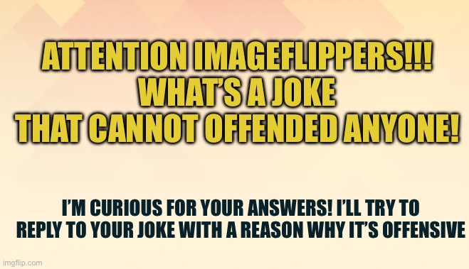 Inspired by Reddit post made by u/dysgr_ace | ATTENTION IMAGEFLIPPERS!!! WHAT’S A JOKE THAT CANNOT OFFENDED ANYONE! I’M CURIOUS FOR YOUR ANSWERS! I’LL TRY TO REPLY TO YOUR JOKE WITH A REASON WHY IT’S OFFENSIVE | image tagged in simple background | made w/ Imgflip meme maker