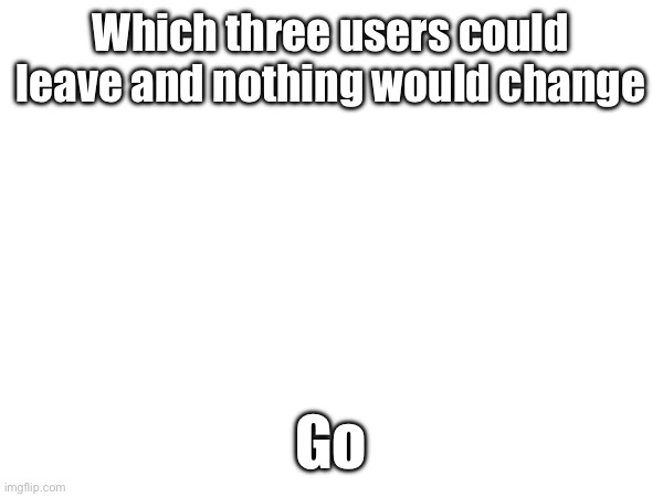 Which three users could leave and nothing would change; Go | made w/ Imgflip meme maker