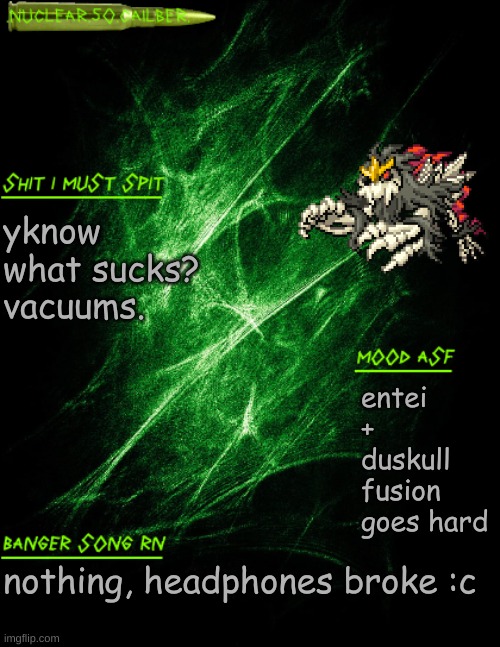 .nuclear.50.cailber. announcement | yknow what sucks? vacuums. entei + duskull fusion goes hard; nothing, headphones broke :c | image tagged in nuclear 50 cailber announcement | made w/ Imgflip meme maker