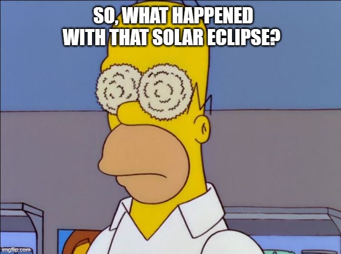 2024 Solar Eclipse | SO, WHAT HAPPENED WITH THAT SOLAR ECLIPSE? | image tagged in solar eclipse,homer simpson,eyes | made w/ Imgflip meme maker