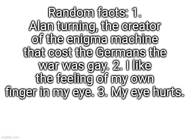 Random but true facts | Random facts: 1. Alan turning, the creator of the enigma machine that cost the Germans the war was gay. 2. I like the feeling of my own finger in my eye. 3. My eye hurts. | image tagged in my eyes,hurt | made w/ Imgflip meme maker