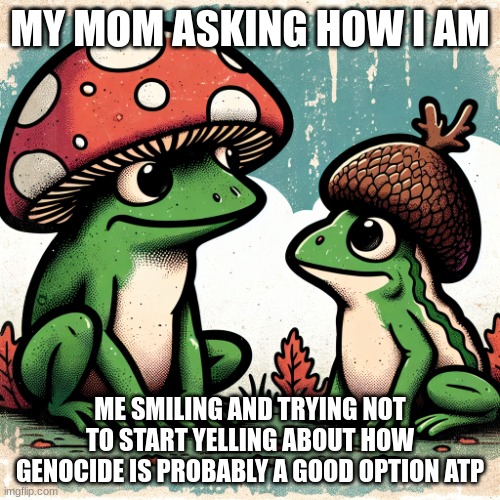 frog with mushroom hat talking to toad with acorn hat | MY MOM ASKING HOW I AM; ME SMILING AND TRYING NOT TO START YELLING ABOUT HOW GENOCIDE IS PROBABLY A GOOD OPTION ATP | image tagged in frog with mushroom hat talking to toad with acorn hat | made w/ Imgflip meme maker