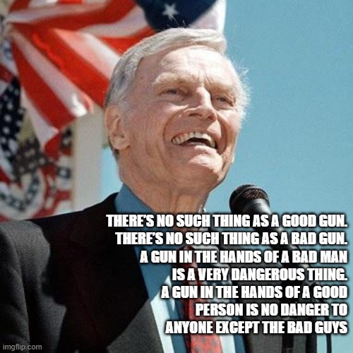 Guns | THERE’S NO SUCH THING AS A GOOD GUN.
THERE’S NO SUCH THING AS A BAD GUN.
A GUN IN THE HANDS OF A BAD MAN
IS A VERY DANGEROUS THING.
A GUN IN THE HANDS OF A GOOD
PERSON IS NO DANGER TO
ANYONE EXCEPT THE BAD GUYS | image tagged in charlton heston | made w/ Imgflip meme maker