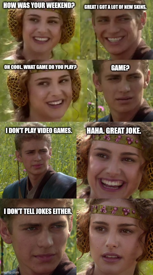 Just hunting. . . Don't ask what. | GREAT I GOT A LOT OF NEW SKINS. HOW WAS YOUR WEEKEND? OH COOL. WHAT GAME DO YOU PLAY? GAME? HAHA. GREAT JOKE. I DON'T PLAY VIDEO GAMES. I DON'T TELL JOKES EITHER. | image tagged in reverse anakin and padme,anakin padme 4 panel | made w/ Imgflip meme maker