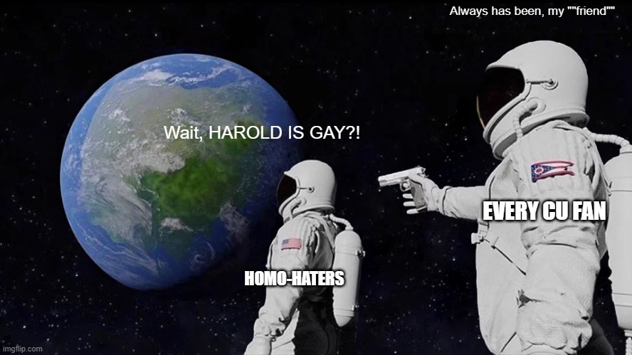 Confirmed in book 12 | Always has been, my ""friend""; Wait, HAROLD IS GAY?! EVERY CU FAN; HOMO-HATERS | image tagged in memes,always has been,captain underpants | made w/ Imgflip meme maker