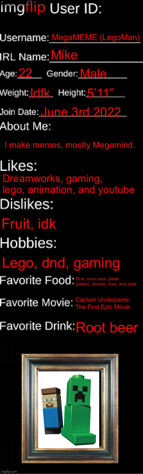 imgflip ID Card | MegaMEME (LegoMan); Mike; 22; Male; Idfk; 5’11”; June 3rd 2022; I make memes, mostly Megamind. Dreamworks, gaming, lego, animation, and youtube; Fruit, idk; Lego, dnd, gaming; Rice, cous cous, pasta (pesto), chicken, fries, and soda; Captain Underpants: The First Epic Movie; Root beer | image tagged in imgflip id card | made w/ Imgflip meme maker