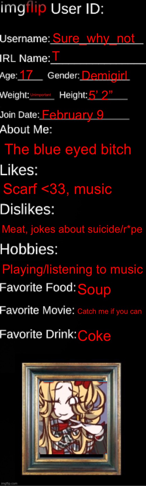 imgflip ID Card | Sure_why_not; T; 17; Demigirl; Unimportant; 5’ 2”; February 9; The blue eyed bitch; Scarf <33, music; Meat, jokes about suicide/r*pe; Playing/listening to music; Soup; Catch me if you can; Coke | image tagged in imgflip id card | made w/ Imgflip meme maker