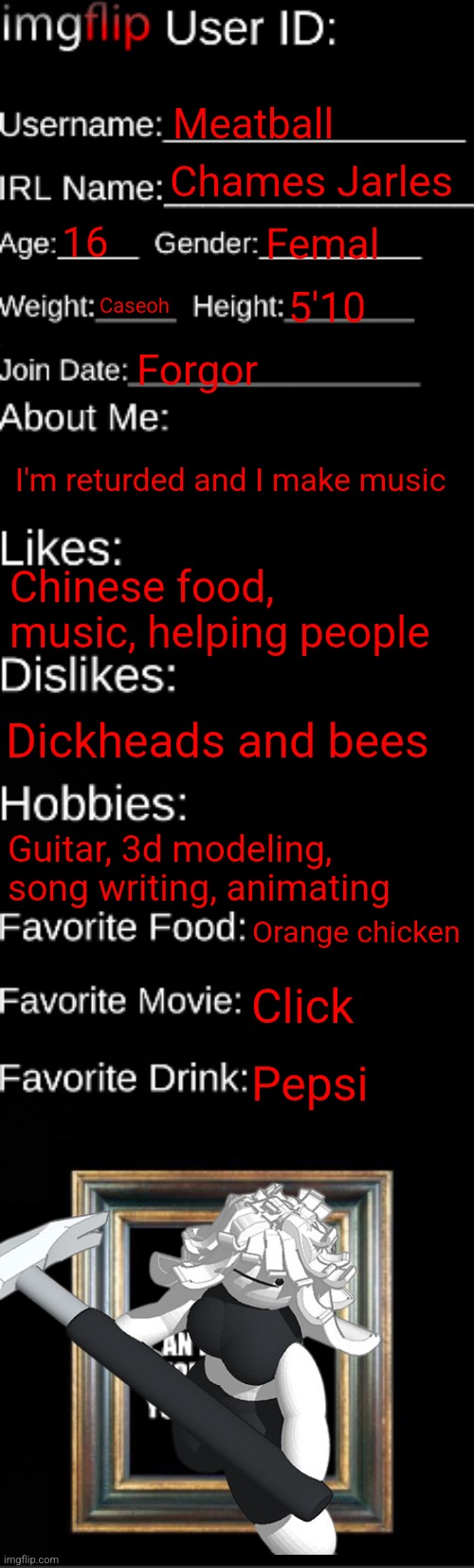 imgflip ID Card | Meatball; Chames Jarles; 16; Femal; Caseoh; 5'10; Forgor; I'm returded and I make music; Chinese food, music, helping people; Dickheads and bees; Guitar, 3d modeling, song writing, animating; Orange chicken; Click; Pepsi | image tagged in imgflip id card | made w/ Imgflip meme maker