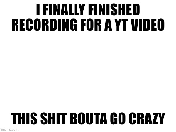 I FINALLY FINISHED RECORDING FOR A YT VIDEO; THIS SHIT BOUTA GO CRAZY | made w/ Imgflip meme maker