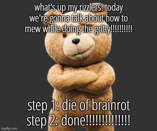 ted png | what's up my rizzlers! today we're gonna talk about how to mew while doing the gritty!!!!!!!!!! step 1: die of brainrot
step 2: done!!!!!!!!!!!!!! | image tagged in ted png | made w/ Imgflip meme maker