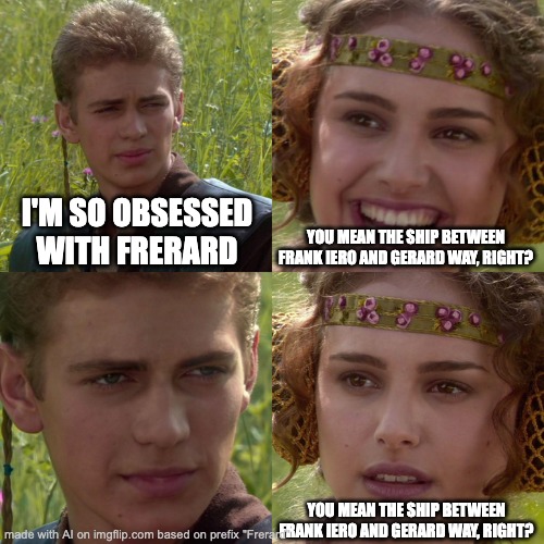 yes. | I'M SO OBSESSED WITH FRERARD; YOU MEAN THE SHIP BETWEEN FRANK IERO AND GERARD WAY, RIGHT? YOU MEAN THE SHIP BETWEEN FRANK IERO AND GERARD WAY, RIGHT? | image tagged in anakin padme 4 panel,snehehe,ai meme | made w/ Imgflip meme maker