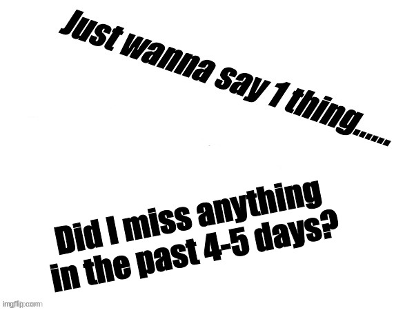 I was pretty much gone so.. | Did I miss anything in the past 4-5 days? | image tagged in msmg | made w/ Imgflip meme maker